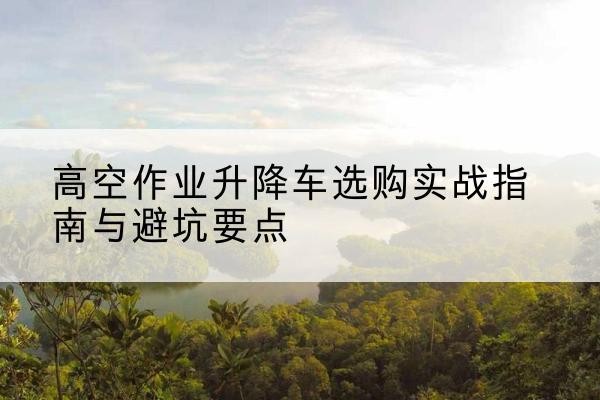 茄子河升降车怎么选-高空作业升降车选购实战指南与避坑要点
