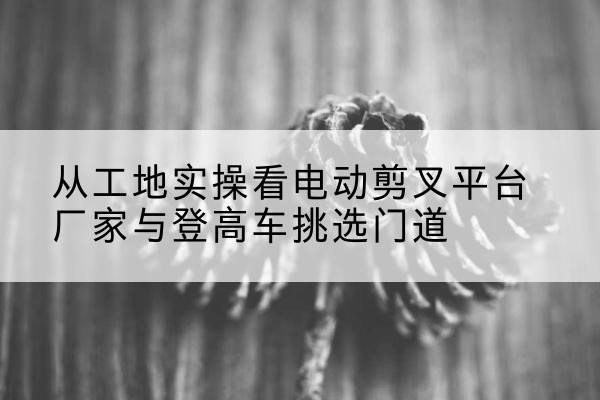 茄子河电动剪叉升降平台厂家-从工地实操看电动剪叉平台厂家与登高车挑选门道