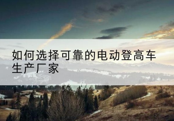 茄子河电动登高车厂家-如何选择可靠的电动登高车生产厂家