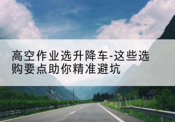 茄子河升降车厂家-高空作业选升降车-这些选购要点助你*避坑