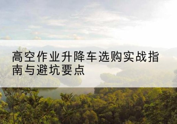 茄子河升降车怎么选-高空作业升降车选购实战指南与避坑要点