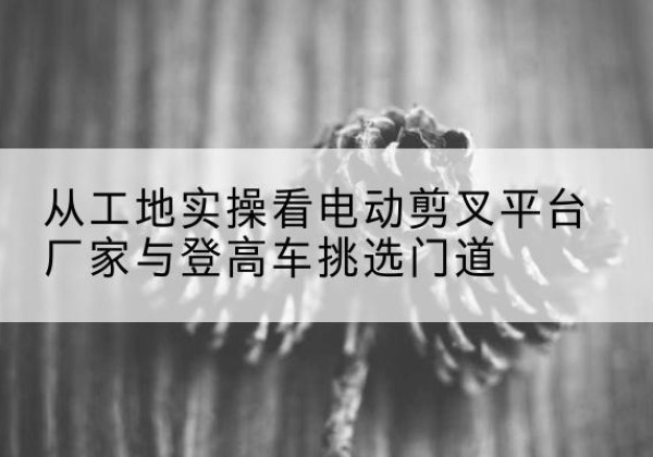 茄子河电动剪叉升降平台厂家-从工地实操看电动剪叉平台厂家与登高车挑选门道