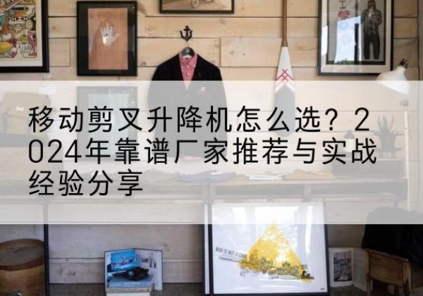 茄子河升降平台厂家推荐-移动剪叉升降机怎么选？2024年靠谱厂家推荐与实战经验分享